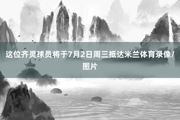 这位齐灵球员将于7月2日周三抵达米兰体育录像/图片