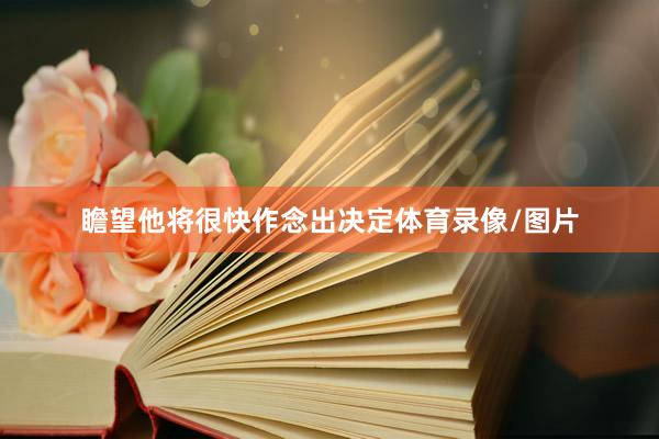 瞻望他将很快作念出决定体育录像/图片
