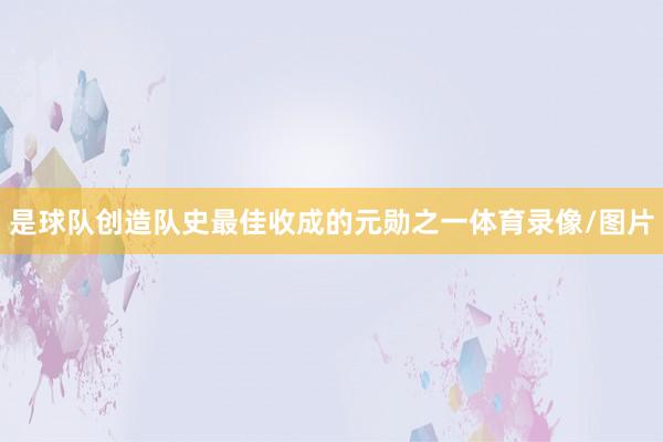 是球队创造队史最佳收成的元勋之一体育录像/图片