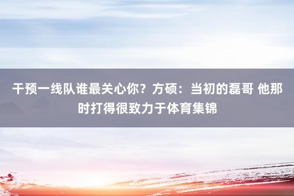 干预一线队谁最关心你？方硕：当初的磊哥 他那时打得很致力于体育集锦