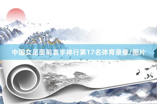 中国女足面前寰宇排行第17名体育录像/图片