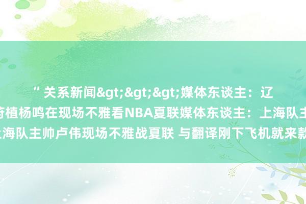 ”关系新闻>>>媒体东谈主：辽宁男篮总司理刘子庆和主莳植杨鸣在现场不雅看NBA夏联媒体东谈主：上海队主帅卢伟现场不雅战夏联 与翻译刚下飞机就来款式    体育录像/图片