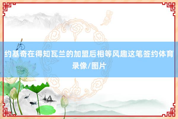 约基奇在得知瓦兰的加盟后相等风趣这笔签约体育录像/图片