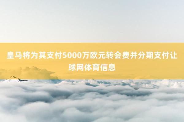 皇马将为其支付5000万欧元转会费并分期支付让球网体育信息