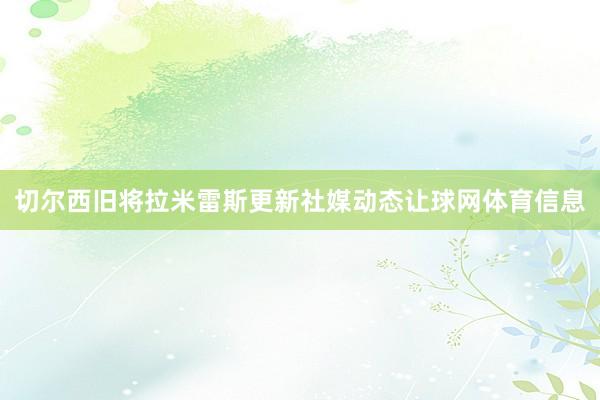 切尔西旧将拉米雷斯更新社媒动态让球网体育信息