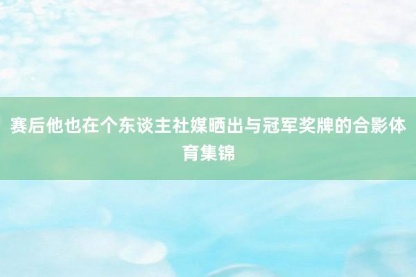 赛后他也在个东谈主社媒晒出与冠军奖牌的合影体育集锦
