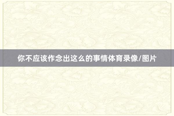 你不应该作念出这么的事情体育录像/图片