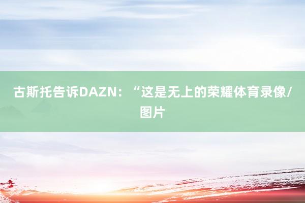 古斯托告诉DAZN：“这是无上的荣耀体育录像/图片