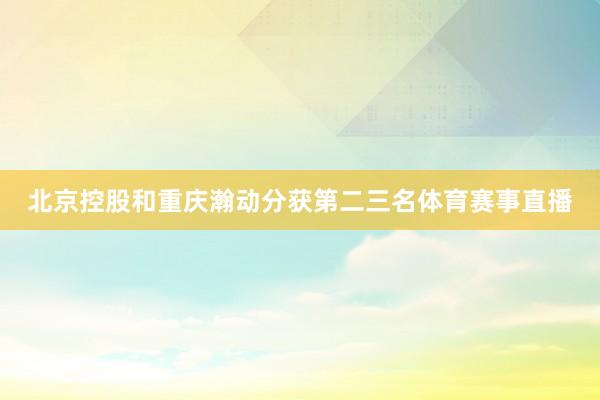 北京控股和重庆瀚动分获第二三名体育赛事直播