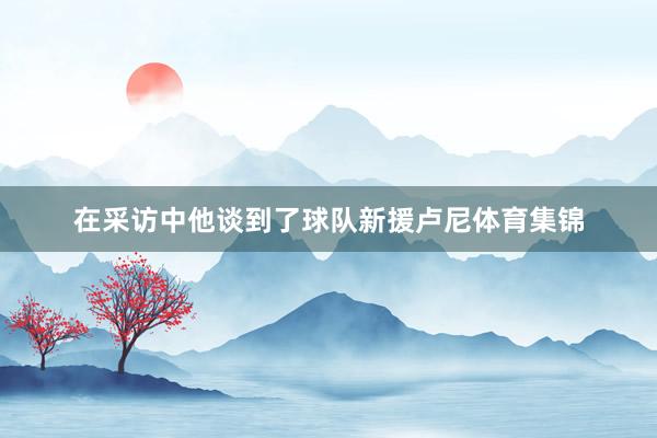 在采访中他谈到了球队新援卢尼体育集锦