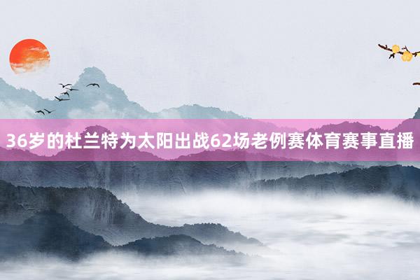 36岁的杜兰特为太阳出战62场老例赛体育赛事直播
