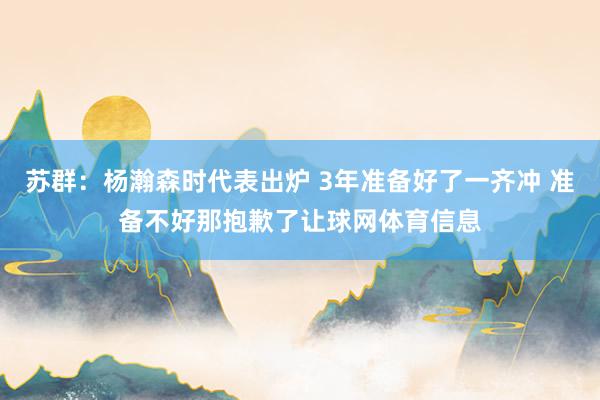 苏群：杨瀚森时代表出炉 3年准备好了一齐冲 准备不好那抱歉了让球网体育信息