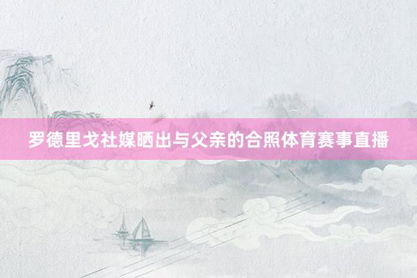 罗德里戈社媒晒出与父亲的合照体育赛事直播