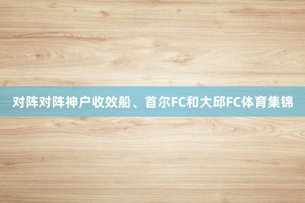 对阵对阵神户收效船、首尔FC和大邱FC体育集锦