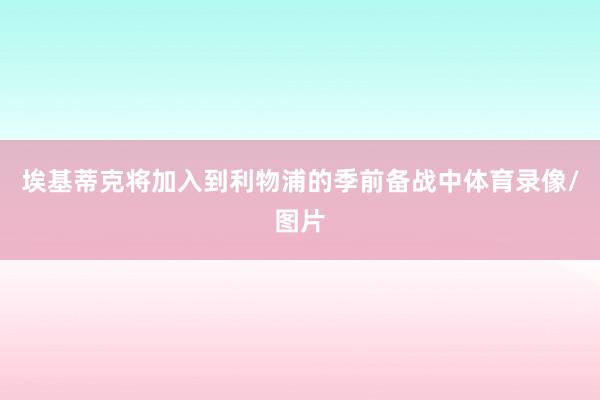 埃基蒂克将加入到利物浦的季前备战中体育录像/图片