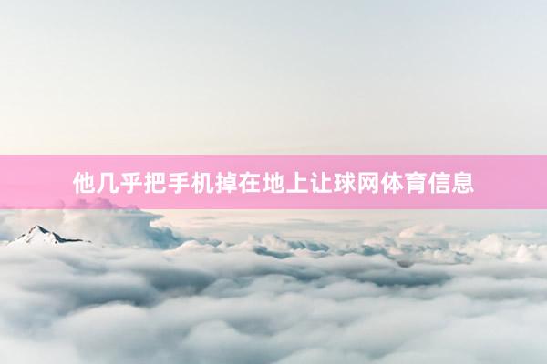 他几乎把手机掉在地上让球网体育信息