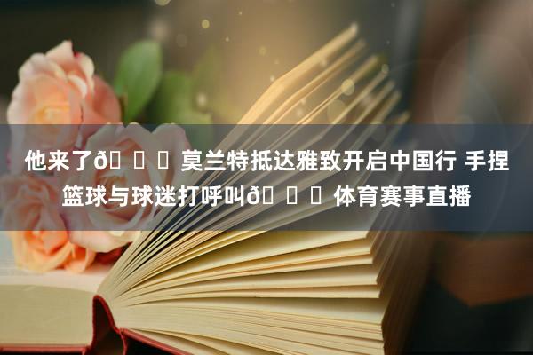 他来了😍莫兰特抵达雅致开启中国行 手捏篮球与球迷打呼叫😎体育赛事直播