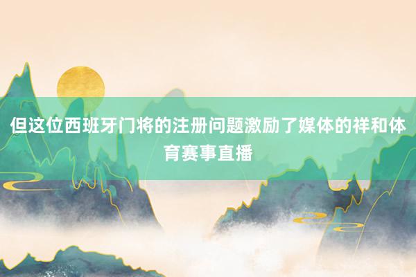 但这位西班牙门将的注册问题激励了媒体的祥和体育赛事直播