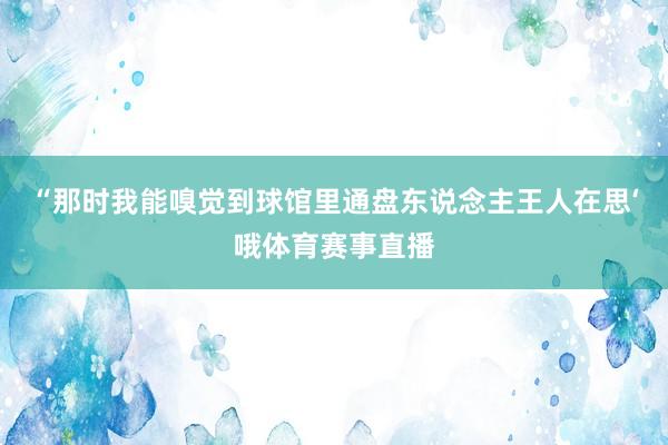 “那时我能嗅觉到球馆里通盘东说念主王人在思‘哦体育赛事直播