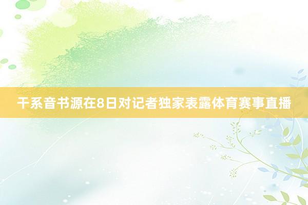 干系音书源在8日对记者独家表露体育赛事直播
