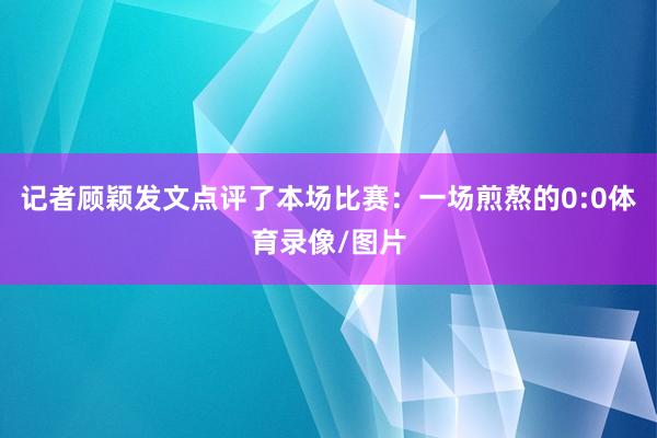 记者顾颖发文点评了本场比赛：一场煎熬的0:0体育录像/图片