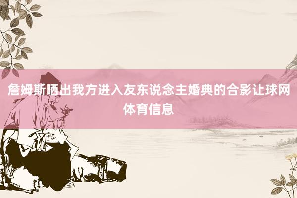詹姆斯晒出我方进入友东说念主婚典的合影让球网体育信息