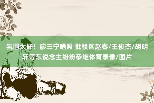氛围太好！廖三宁晒照 批驳区赵睿/王俊杰/胡明轩等东说念主纷纷恭维体育录像/图片