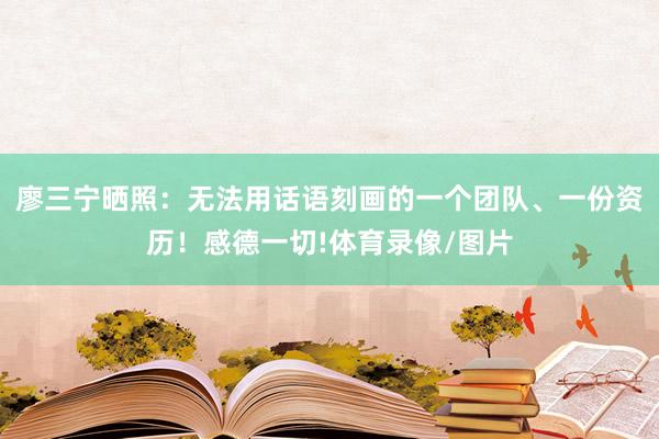 廖三宁晒照：无法用话语刻画的一个团队、一份资历！感德一切!体育录像/图片
