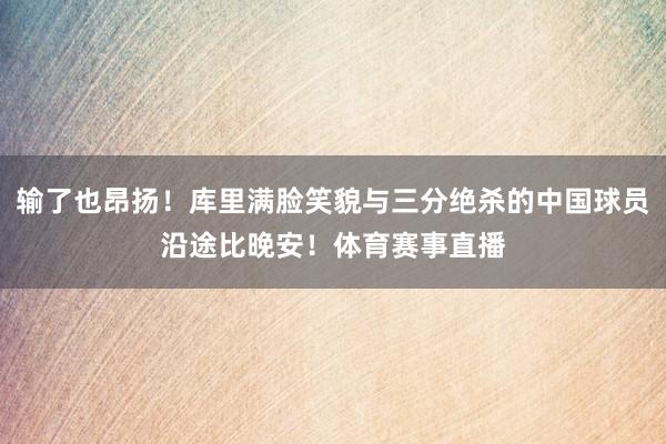 输了也昂扬！库里满脸笑貌与三分绝杀的中国球员沿途比晚安！体育赛事直播