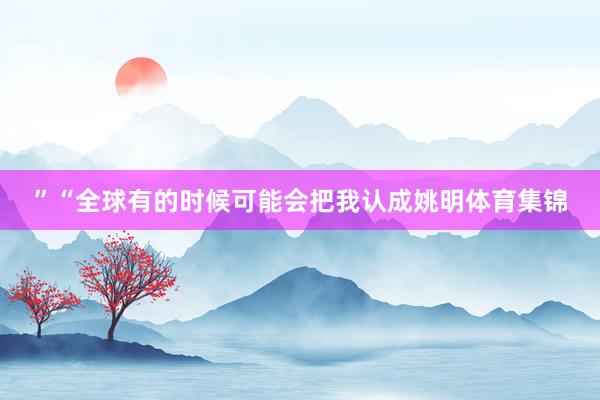 ”“全球有的时候可能会把我认成姚明体育集锦