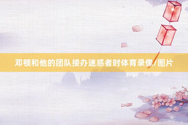 邓顿和他的团队接办迷惑者时体育录像/图片