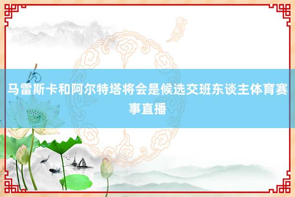 马雷斯卡和阿尔特塔将会是候选交班东谈主体育赛事直播