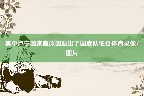 其中卢宁因家庭原因退出了国度队征召体育录像/图片