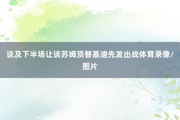 谈及下半场让谈苏姆顶替基迪先发出战体育录像/图片