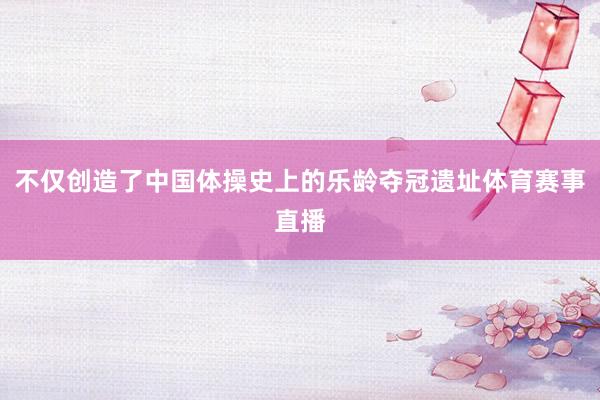 不仅创造了中国体操史上的乐龄夺冠遗址体育赛事直播