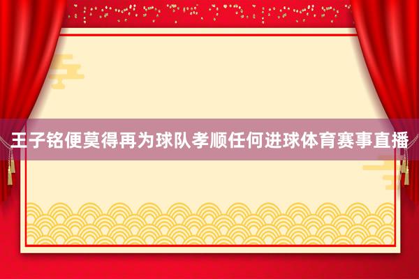 王子铭便莫得再为球队孝顺任何进球体育赛事直播