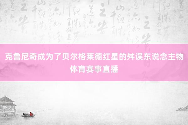 克鲁尼奇成为了贝尔格莱德红星的舛误东说念主物体育赛事直播