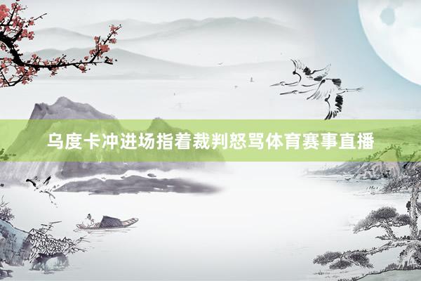 乌度卡冲进场指着裁判怒骂体育赛事直播