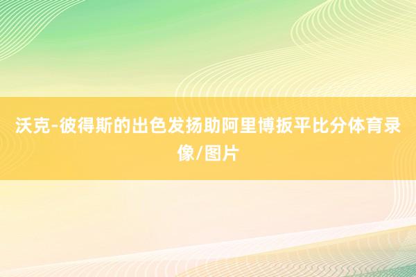沃克-彼得斯的出色发扬助阿里博扳平比分体育录像/图片