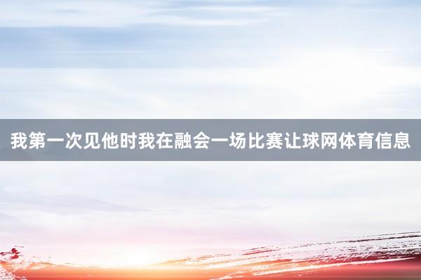 我第一次见他时我在融会一场比赛让球网体育信息