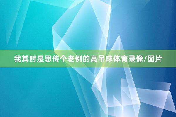 我其时是思传个老例的高吊球体育录像/图片