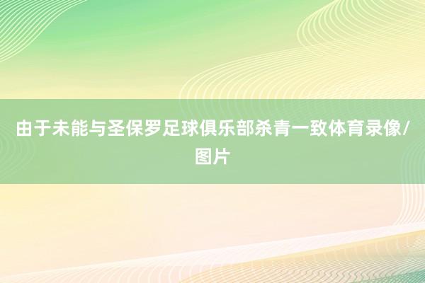 由于未能与圣保罗足球俱乐部杀青一致体育录像/图片
