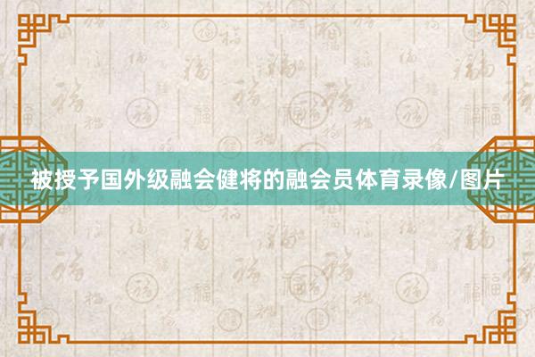 被授予国外级融会健将的融会员体育录像/图片