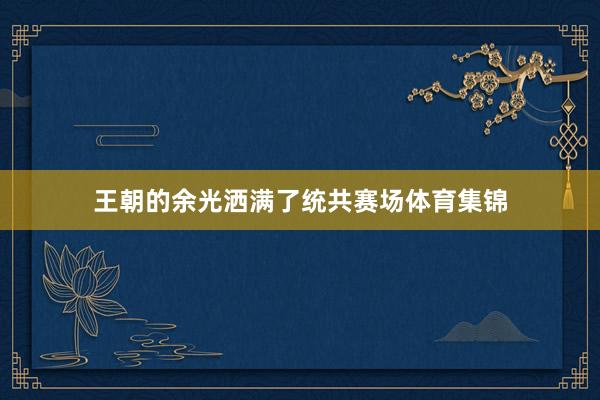 王朝的余光洒满了统共赛场体育集锦
