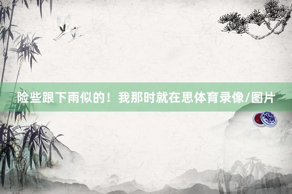 险些跟下雨似的！我那时就在思体育录像/图片