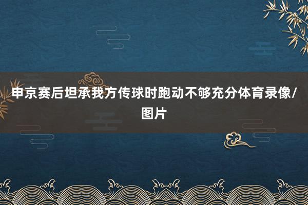 申京赛后坦承我方传球时跑动不够充分体育录像/图片