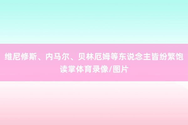 维尼修斯、内马尔、贝林厄姆等东说念主皆纷繁饱读掌体育录像/图片