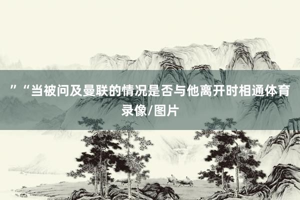 ”“当被问及曼联的情况是否与他离开时相通体育录像/图片