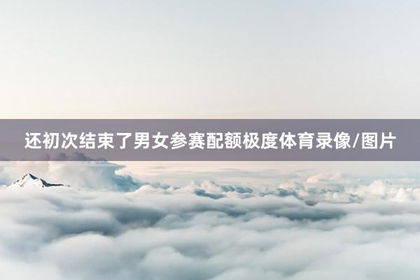 还初次结束了男女参赛配额极度体育录像/图片