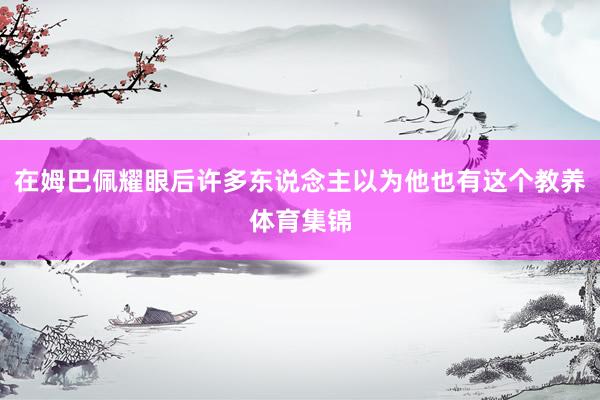 在姆巴佩耀眼后许多东说念主以为他也有这个教养体育集锦